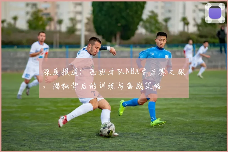 深度报道：西班牙队NBA季后赛之旅，揭秘背后的训练与备战策略