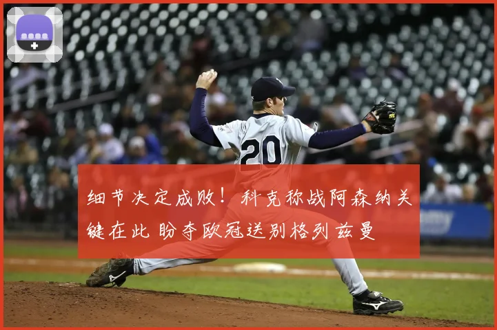 细节决定成败！科克称战阿森纳关键在此 盼夺欧冠送别格列兹曼