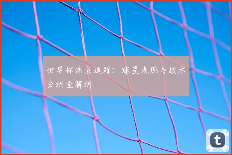 世界杯热点追踪:球星表现与战术分析全解析