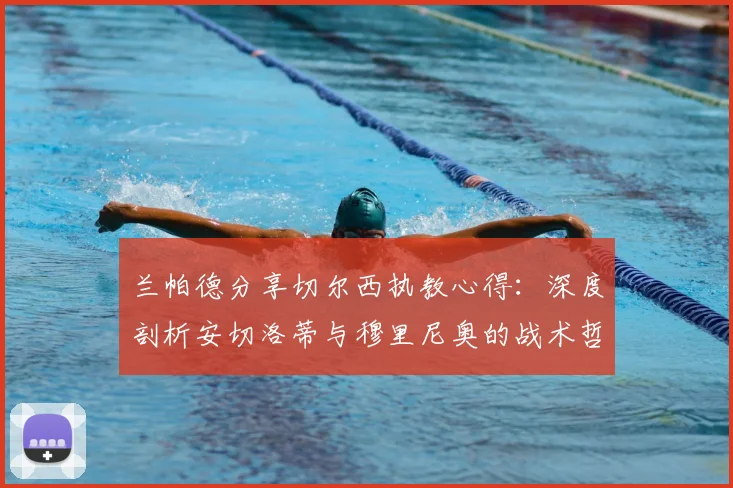 兰帕德分享切尔西执教心得:深度剖析安切洛蒂与穆里尼奥的战术哲学与管理艺术
