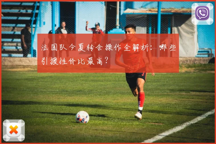 法国队今夏转会操作全解析：哪些引援性价比最高？