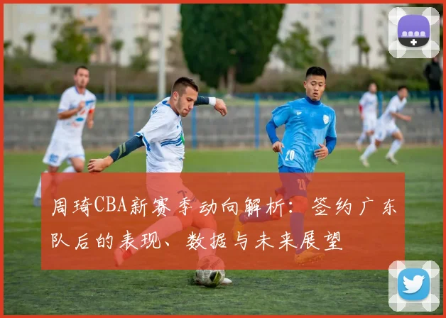 周琦CBA新赛季动向解析:签约广东队后的表现、数据与未来展望