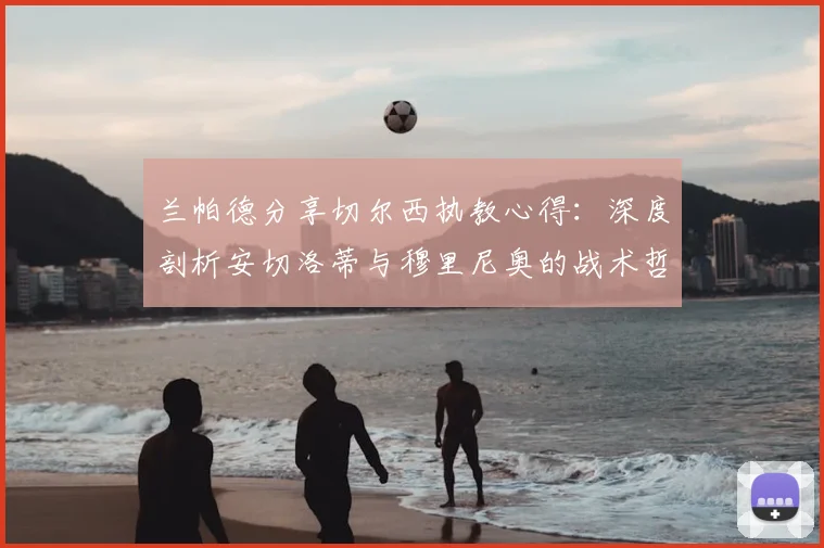 兰帕德分享切尔西执教心得:深度剖析安切洛蒂与穆里尼奥的战术哲学与管理艺术